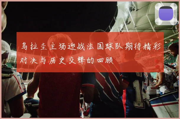 乌拉圭主场迎战法国球队期待精彩对决与历史交锋的回顾