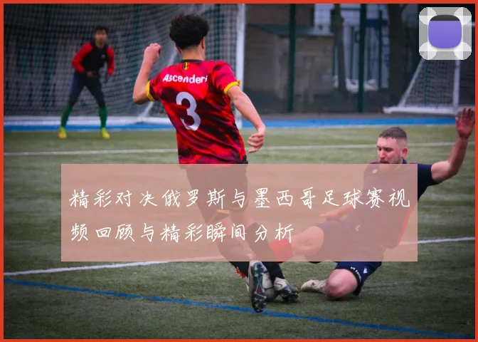 精彩对决俄罗斯与墨西哥足球赛视频回顾与精彩瞬间分析
