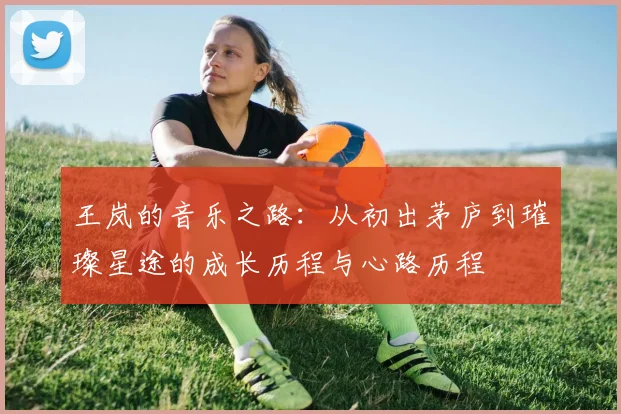 王岚的音乐之路：从初出茅庐到璀璨星途的成长历程与心路历程